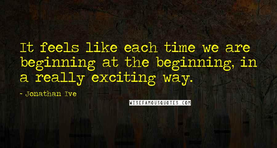 Jonathan Ive Quotes: It feels like each time we are beginning at the beginning, in a really exciting way.