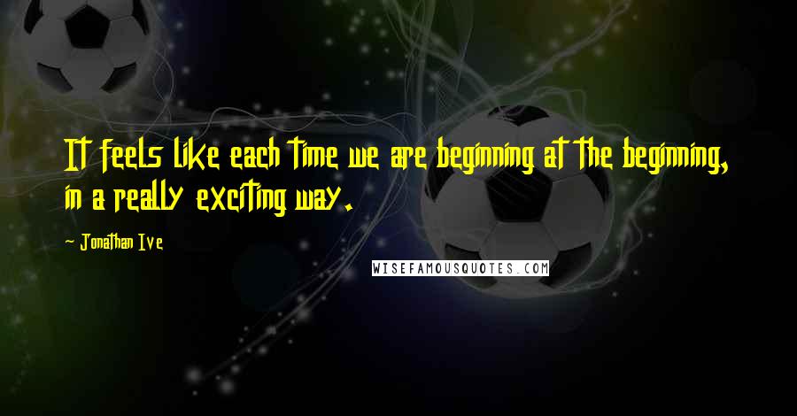 Jonathan Ive Quotes: It feels like each time we are beginning at the beginning, in a really exciting way.