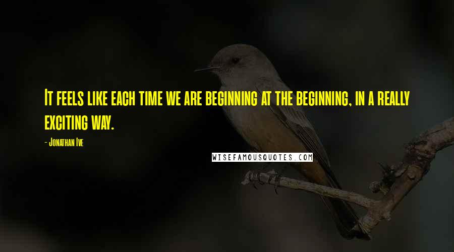 Jonathan Ive Quotes: It feels like each time we are beginning at the beginning, in a really exciting way.