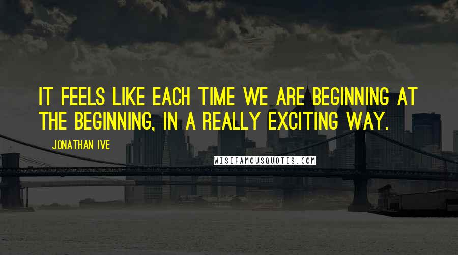 Jonathan Ive Quotes: It feels like each time we are beginning at the beginning, in a really exciting way.