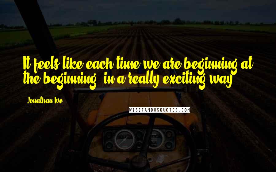 Jonathan Ive Quotes: It feels like each time we are beginning at the beginning, in a really exciting way.