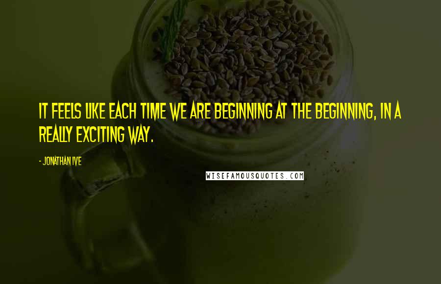 Jonathan Ive Quotes: It feels like each time we are beginning at the beginning, in a really exciting way.