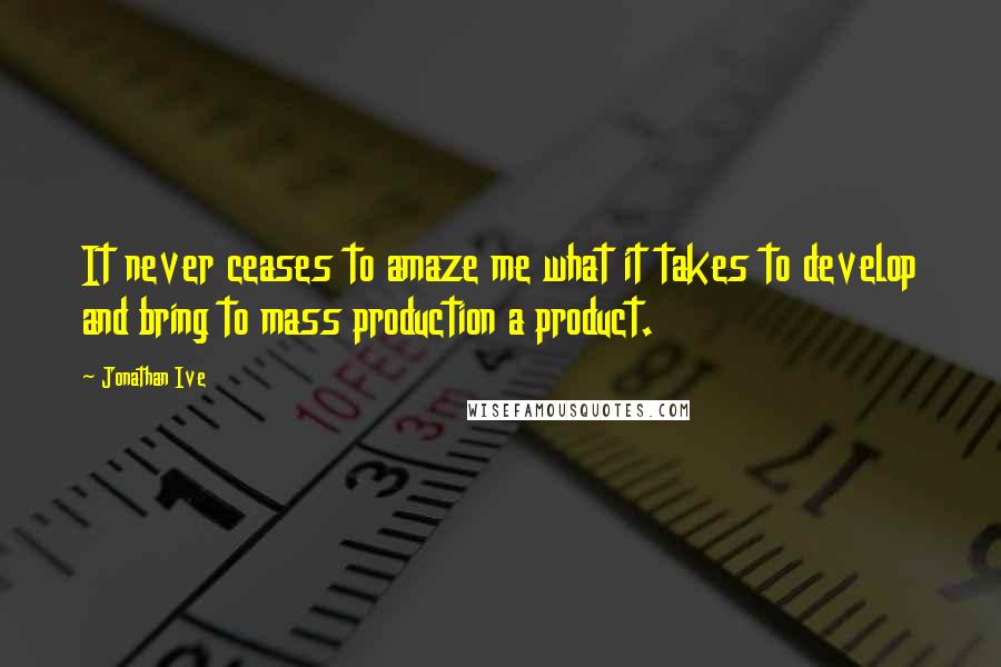 Jonathan Ive Quotes: It never ceases to amaze me what it takes to develop and bring to mass production a product.