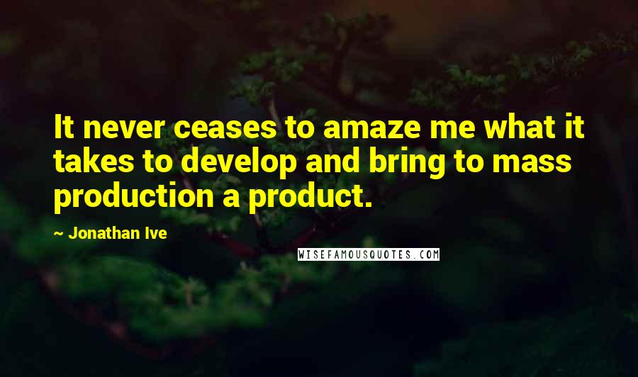 Jonathan Ive Quotes: It never ceases to amaze me what it takes to develop and bring to mass production a product.