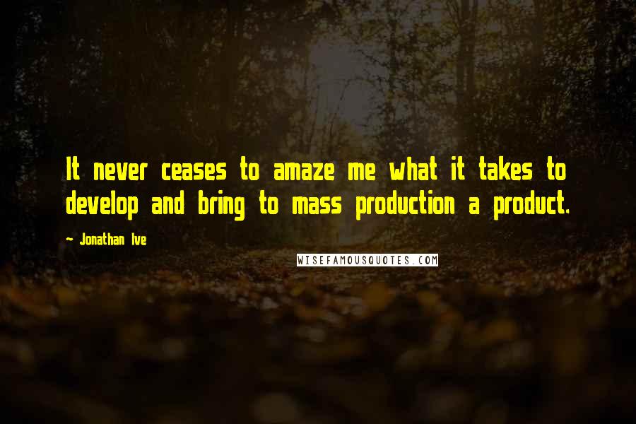 Jonathan Ive Quotes: It never ceases to amaze me what it takes to develop and bring to mass production a product.