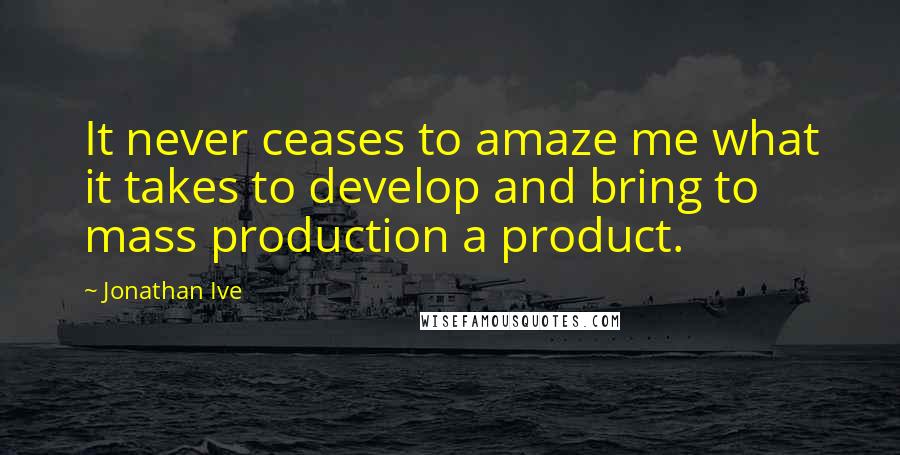 Jonathan Ive Quotes: It never ceases to amaze me what it takes to develop and bring to mass production a product.