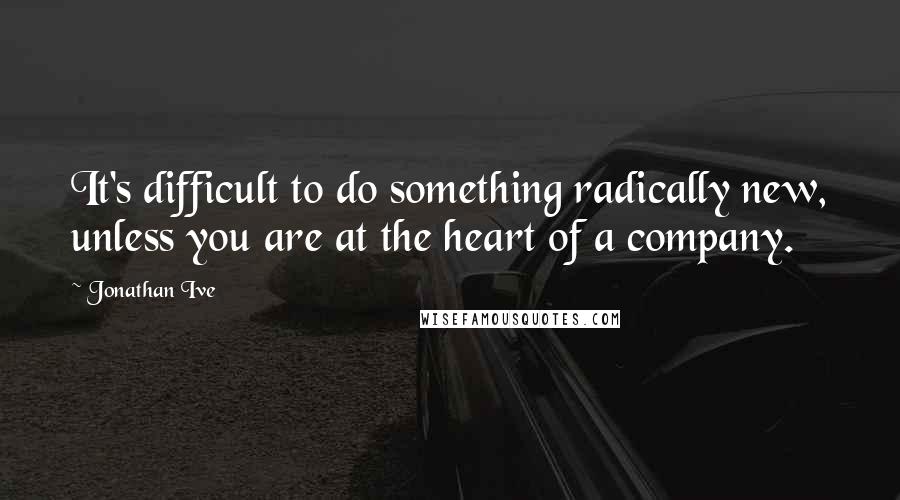 Jonathan Ive Quotes: It's difficult to do something radically new, unless you are at the heart of a company.