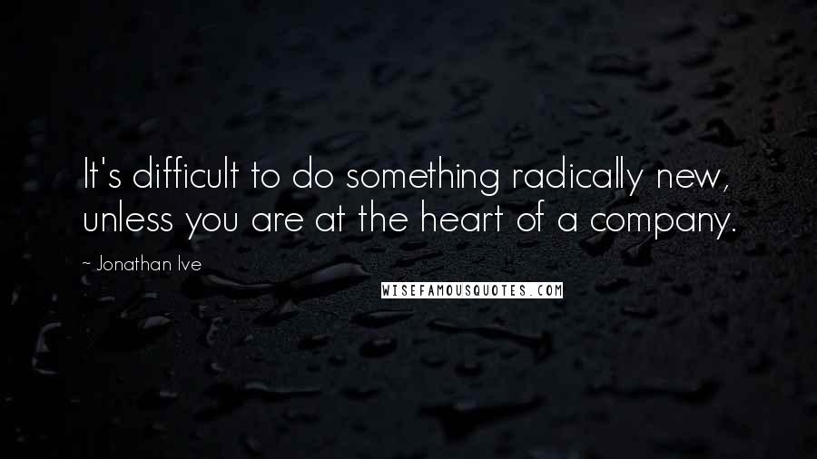 Jonathan Ive Quotes: It's difficult to do something radically new, unless you are at the heart of a company.