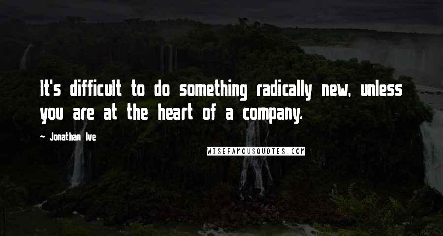 Jonathan Ive Quotes: It's difficult to do something radically new, unless you are at the heart of a company.