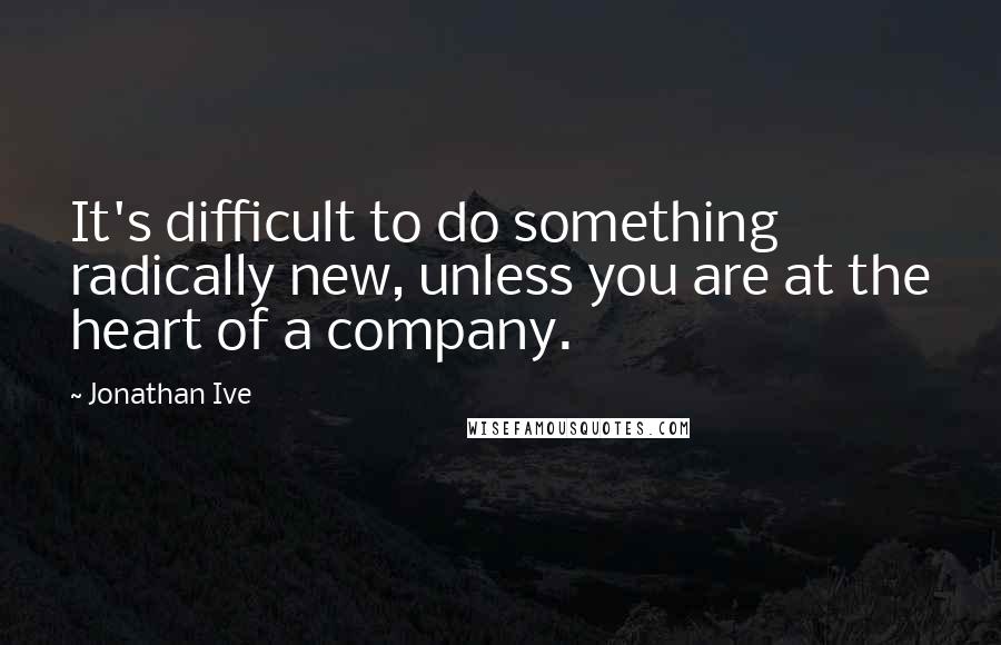 Jonathan Ive Quotes: It's difficult to do something radically new, unless you are at the heart of a company.