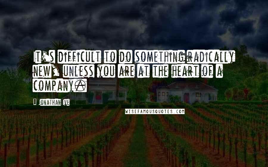 Jonathan Ive Quotes: It's difficult to do something radically new, unless you are at the heart of a company.