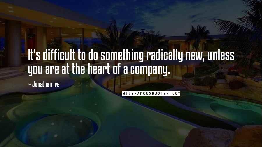 Jonathan Ive Quotes: It's difficult to do something radically new, unless you are at the heart of a company.