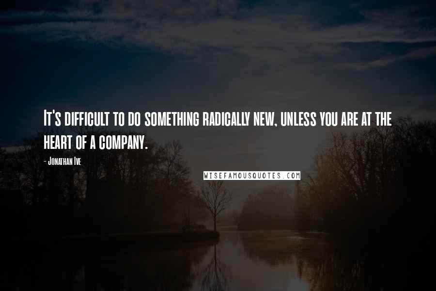 Jonathan Ive Quotes: It's difficult to do something radically new, unless you are at the heart of a company.