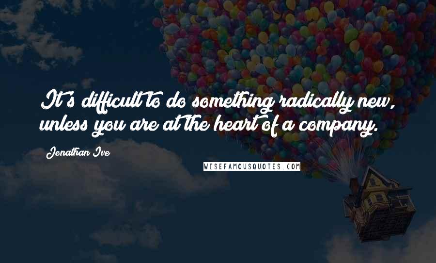 Jonathan Ive Quotes: It's difficult to do something radically new, unless you are at the heart of a company.