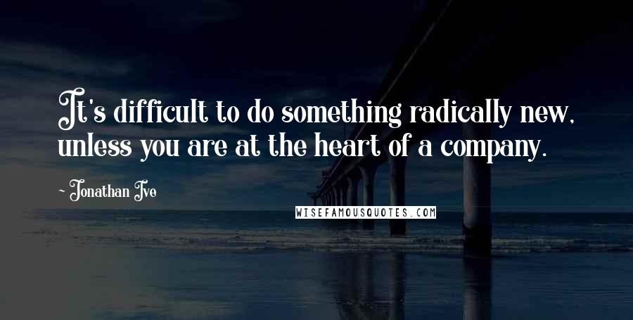 Jonathan Ive Quotes: It's difficult to do something radically new, unless you are at the heart of a company.