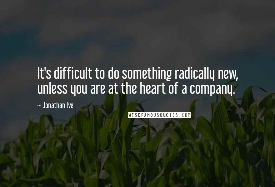 Jonathan Ive Quotes: It's difficult to do something radically new, unless you are at the heart of a company.