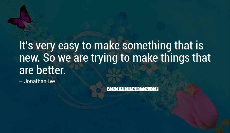 Jonathan Ive Quotes: It's very easy to make something that is new. So we are trying to make things that are better.