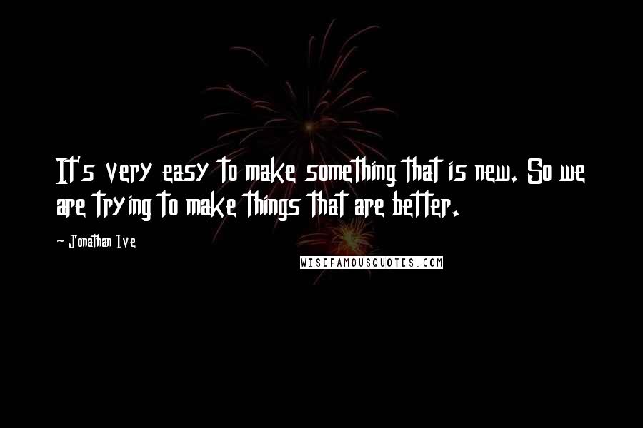 Jonathan Ive Quotes: It's very easy to make something that is new. So we are trying to make things that are better.