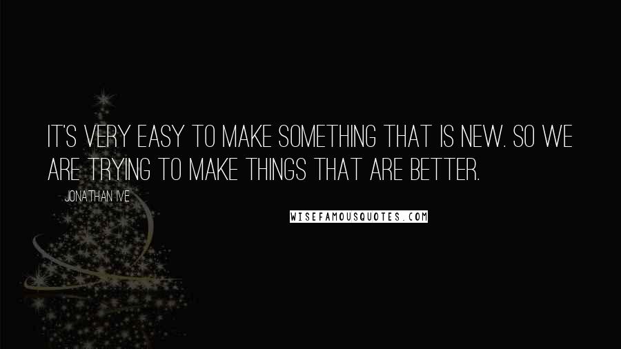 Jonathan Ive Quotes: It's very easy to make something that is new. So we are trying to make things that are better.