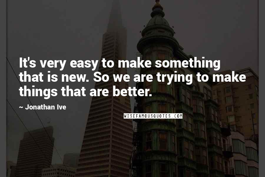 Jonathan Ive Quotes: It's very easy to make something that is new. So we are trying to make things that are better.