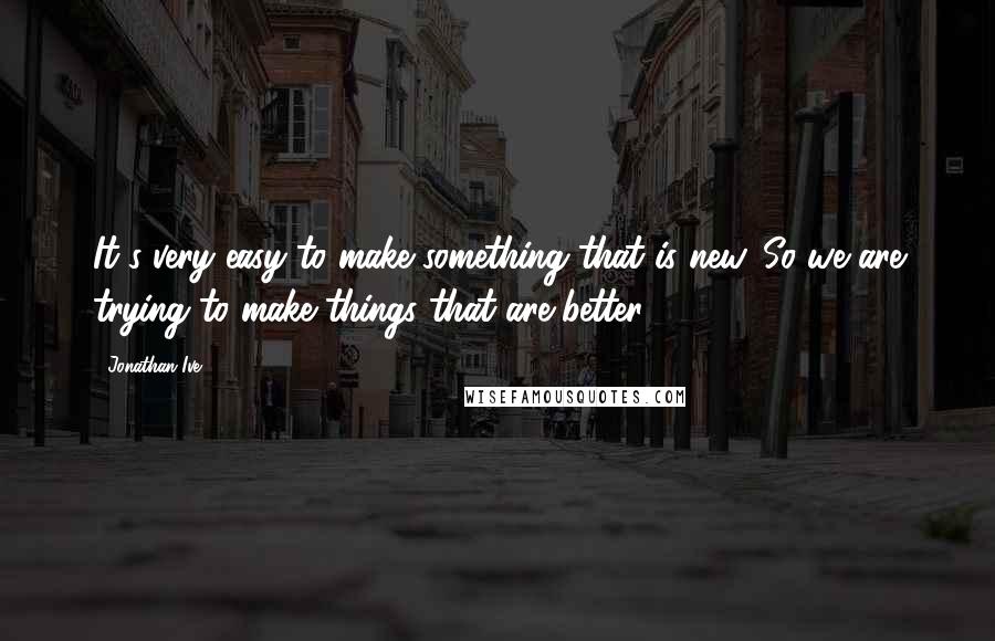 Jonathan Ive Quotes: It's very easy to make something that is new. So we are trying to make things that are better.