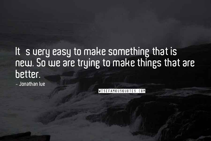 Jonathan Ive Quotes: It's very easy to make something that is new. So we are trying to make things that are better.