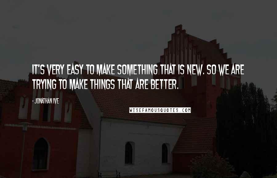 Jonathan Ive Quotes: It's very easy to make something that is new. So we are trying to make things that are better.