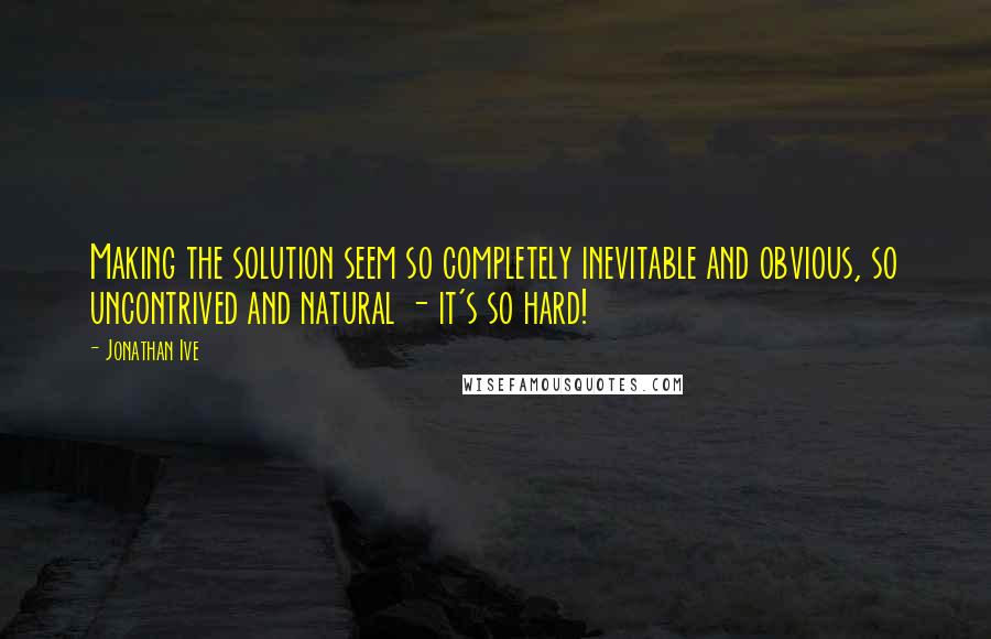 Jonathan Ive Quotes: Making the solution seem so completely inevitable and obvious, so uncontrived and natural - it's so hard!