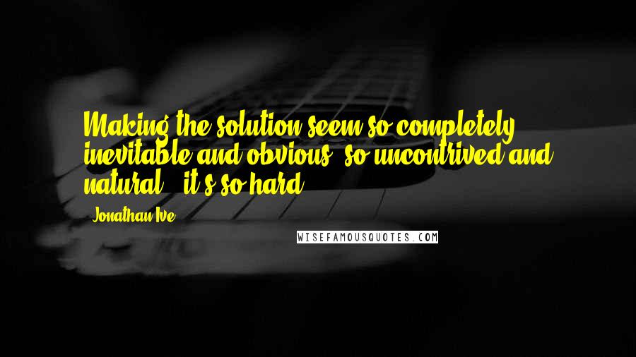 Jonathan Ive Quotes: Making the solution seem so completely inevitable and obvious, so uncontrived and natural - it's so hard!