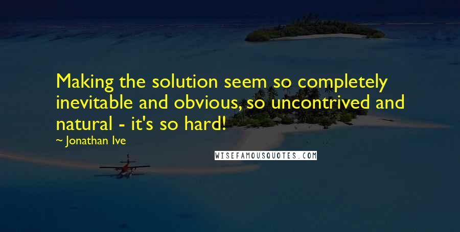 Jonathan Ive Quotes: Making the solution seem so completely inevitable and obvious, so uncontrived and natural - it's so hard!