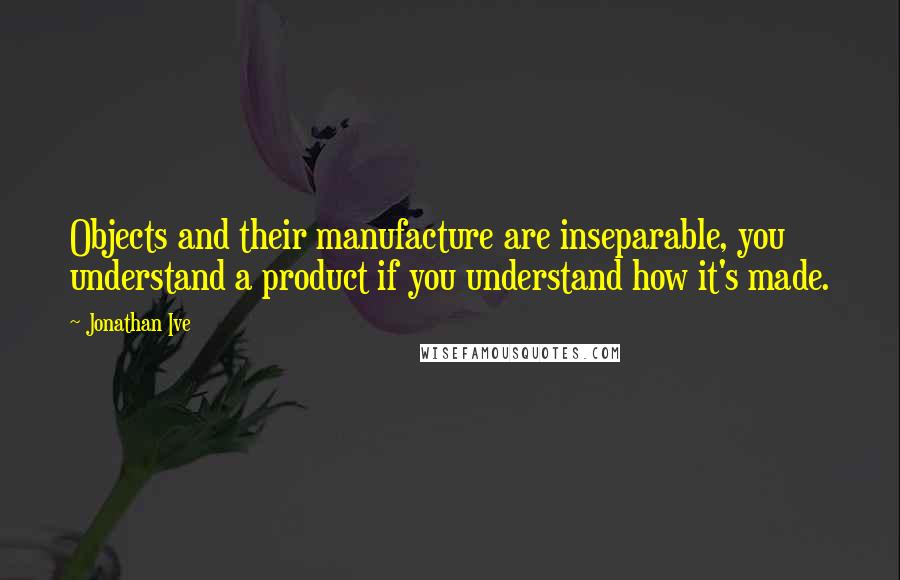 Jonathan Ive Quotes: Objects and their manufacture are inseparable, you understand a product if you understand how it's made.