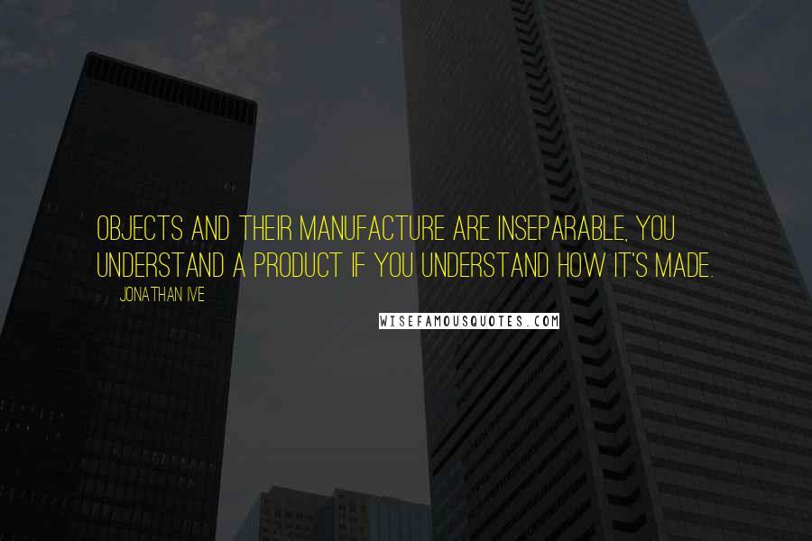 Jonathan Ive Quotes: Objects and their manufacture are inseparable, you understand a product if you understand how it's made.