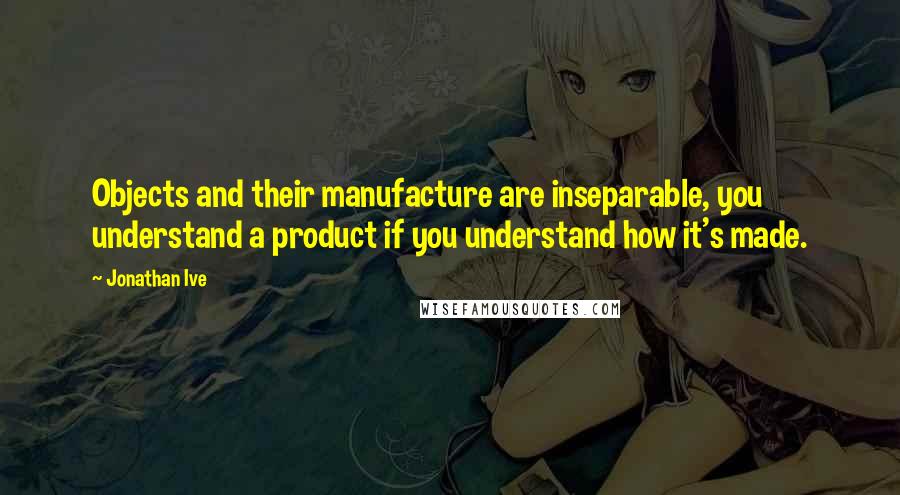 Jonathan Ive Quotes: Objects and their manufacture are inseparable, you understand a product if you understand how it's made.