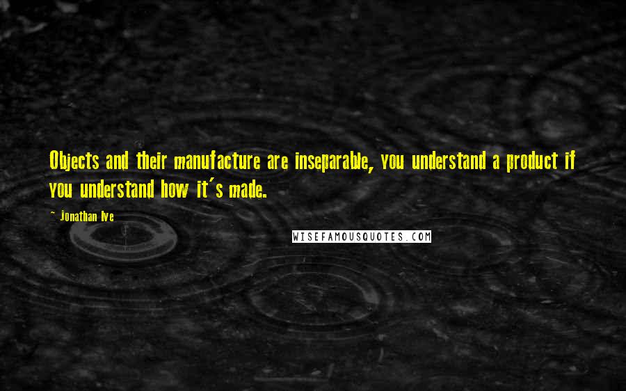 Jonathan Ive Quotes: Objects and their manufacture are inseparable, you understand a product if you understand how it's made.