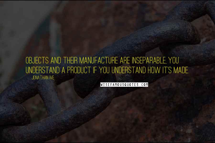 Jonathan Ive Quotes: Objects and their manufacture are inseparable, you understand a product if you understand how it's made.