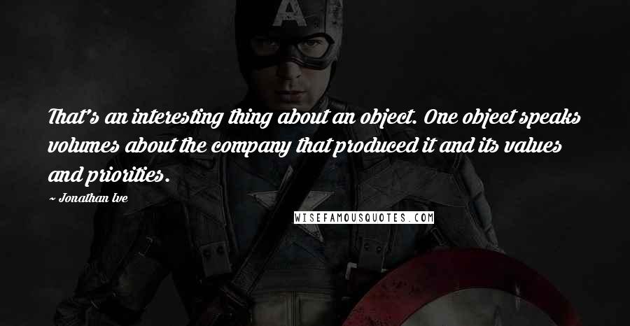 Jonathan Ive Quotes: That's an interesting thing about an object. One object speaks volumes about the company that produced it and its values and priorities.