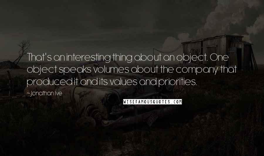 Jonathan Ive Quotes: That's an interesting thing about an object. One object speaks volumes about the company that produced it and its values and priorities.