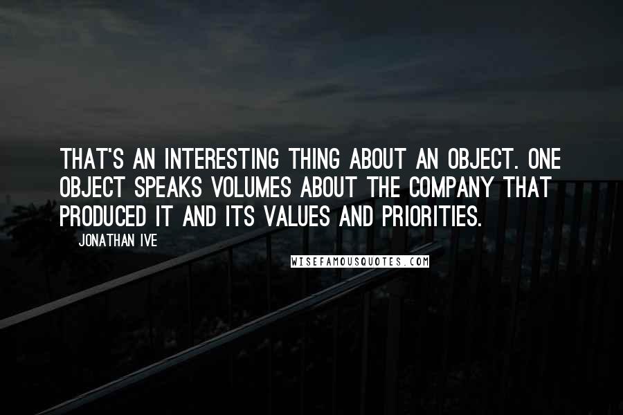 Jonathan Ive Quotes: That's an interesting thing about an object. One object speaks volumes about the company that produced it and its values and priorities.