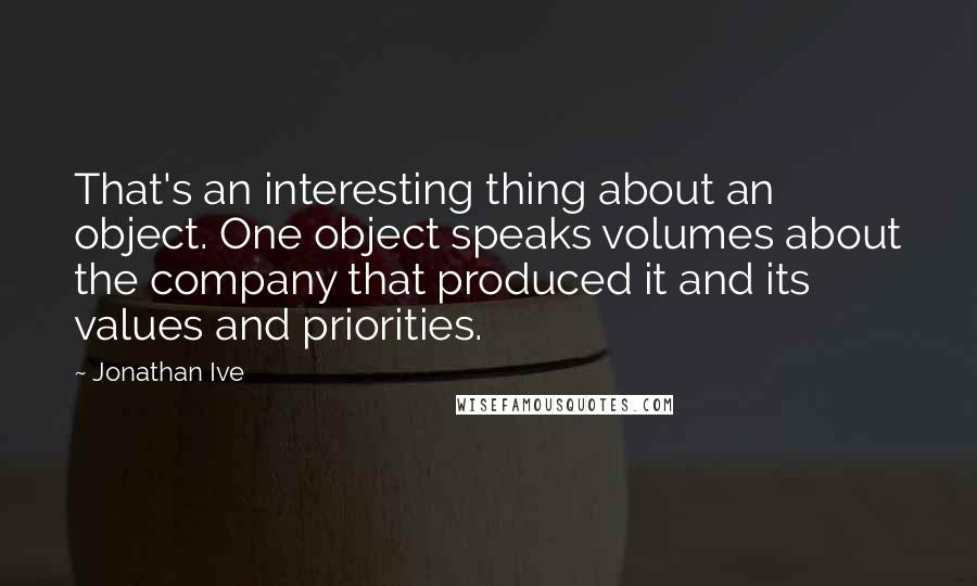 Jonathan Ive Quotes: That's an interesting thing about an object. One object speaks volumes about the company that produced it and its values and priorities.