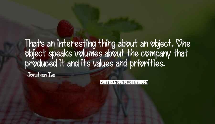 Jonathan Ive Quotes: That's an interesting thing about an object. One object speaks volumes about the company that produced it and its values and priorities.