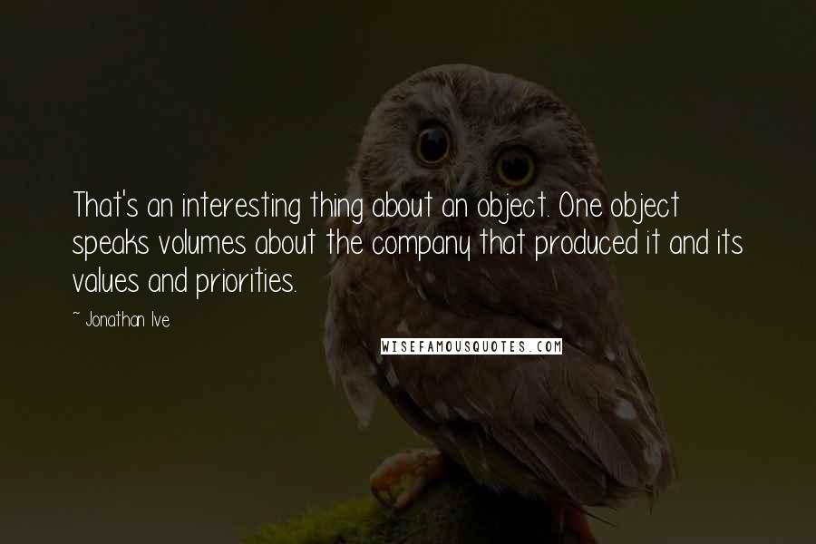 Jonathan Ive Quotes: That's an interesting thing about an object. One object speaks volumes about the company that produced it and its values and priorities.