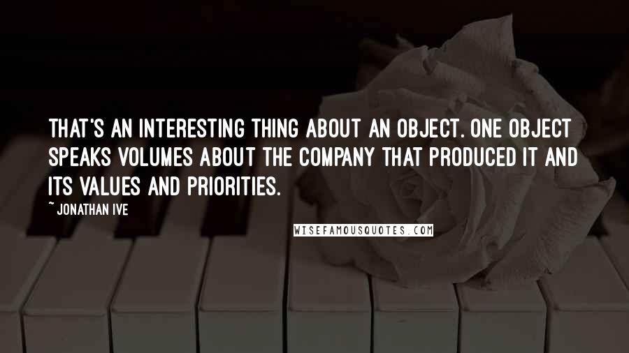 Jonathan Ive Quotes: That's an interesting thing about an object. One object speaks volumes about the company that produced it and its values and priorities.