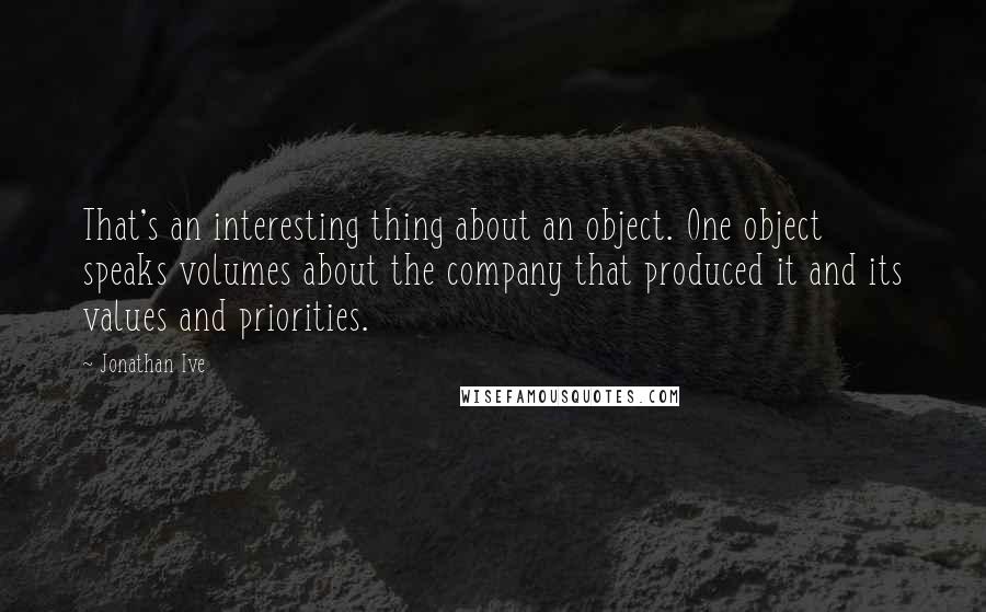 Jonathan Ive Quotes: That's an interesting thing about an object. One object speaks volumes about the company that produced it and its values and priorities.