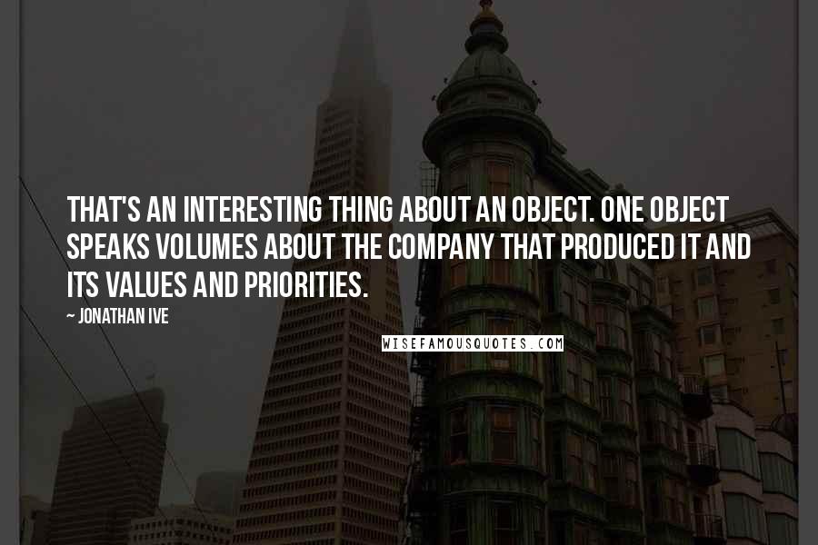 Jonathan Ive Quotes: That's an interesting thing about an object. One object speaks volumes about the company that produced it and its values and priorities.