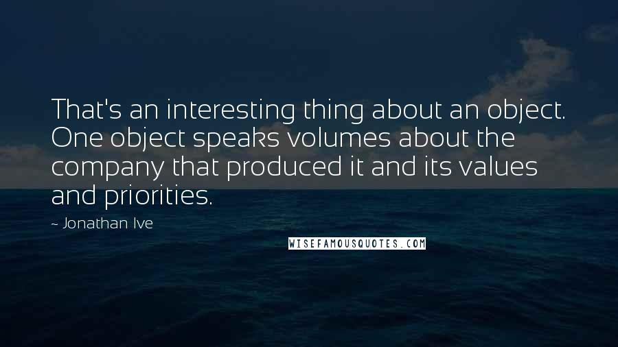 Jonathan Ive Quotes: That's an interesting thing about an object. One object speaks volumes about the company that produced it and its values and priorities.