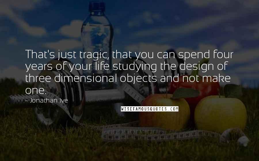 Jonathan Ive Quotes: That's just tragic, that you can spend four years of your life studying the design of three dimensional objects and not make one.