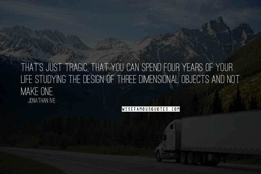 Jonathan Ive Quotes: That's just tragic, that you can spend four years of your life studying the design of three dimensional objects and not make one.