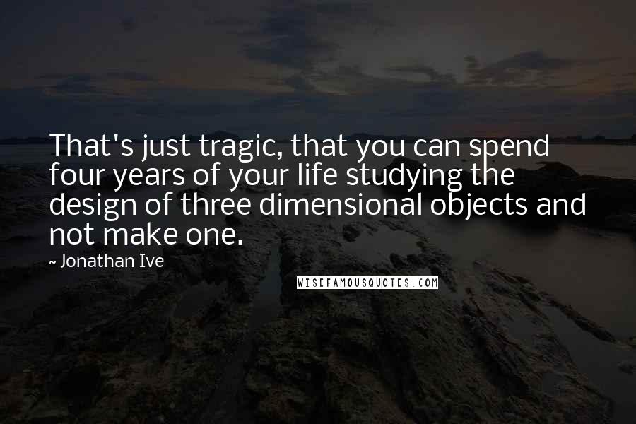 Jonathan Ive Quotes: That's just tragic, that you can spend four years of your life studying the design of three dimensional objects and not make one.