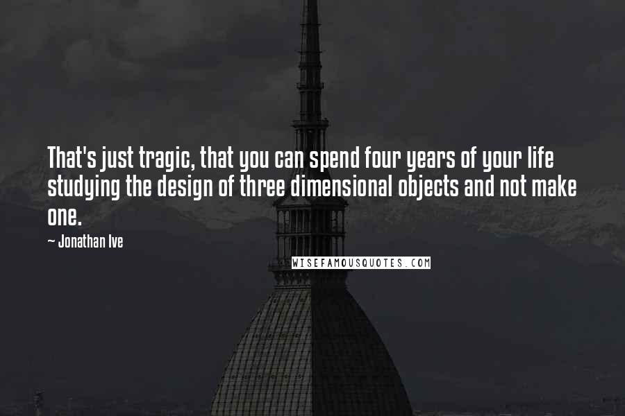 Jonathan Ive Quotes: That's just tragic, that you can spend four years of your life studying the design of three dimensional objects and not make one.