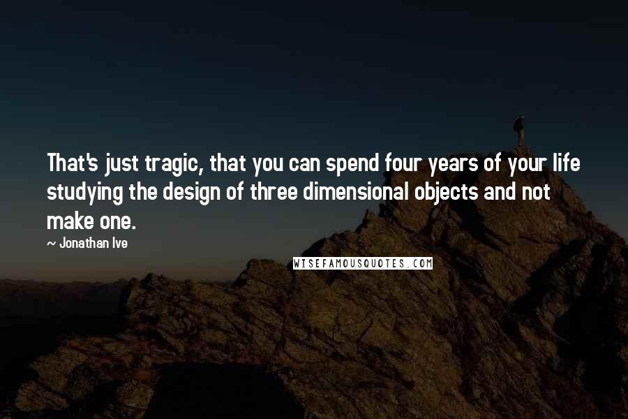 Jonathan Ive Quotes: That's just tragic, that you can spend four years of your life studying the design of three dimensional objects and not make one.